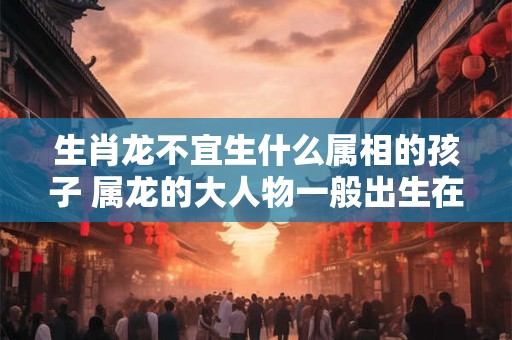 生肖龙不宜生什么属相的孩子 属龙的大人物一般出生在几月
