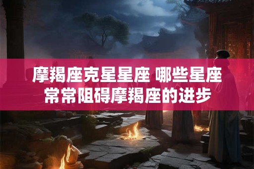 摩羯座克星星座 哪些星座常常阻碍摩羯座的进步