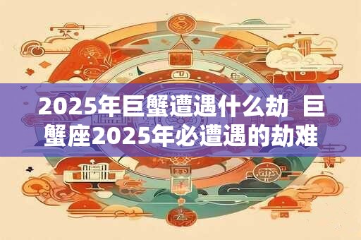 2025年巨蟹遭遇什么劫  巨蟹座2025年必遭遇的劫难