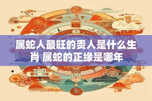 属蛇人最旺的贵人是什么生肖 属蛇的正缘是哪年