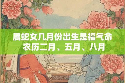 属蛇女几月份出生是福气命 农历二月、五月、八月