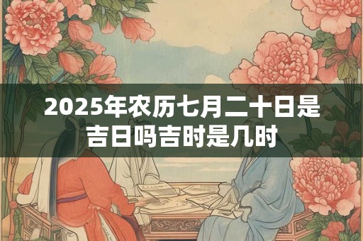 2025年农历七月二十日是吉日吗吉时是几时