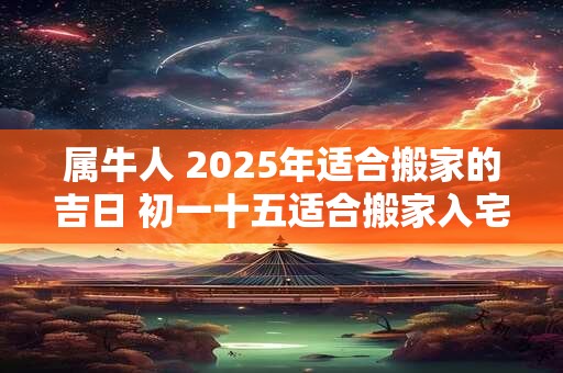 属牛人 2025年适合搬家的吉日 初一十五适合搬家入宅不