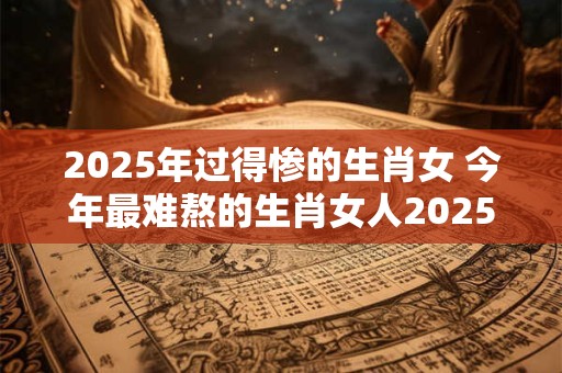 2025年过得惨的生肖女 今年最难熬的生肖女人2025