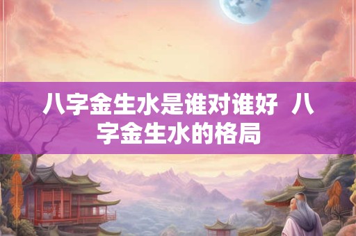 八字金生水是谁对谁好  八字金生水的格局
