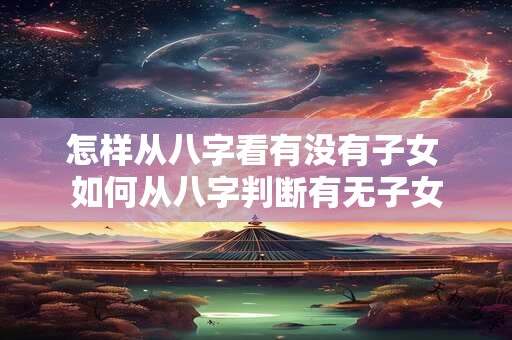 怎样从八字看有没有子女 如何从八字判断有无子女