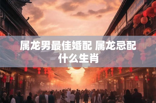 属龙男最佳婚配 属龙忌配什么生肖
