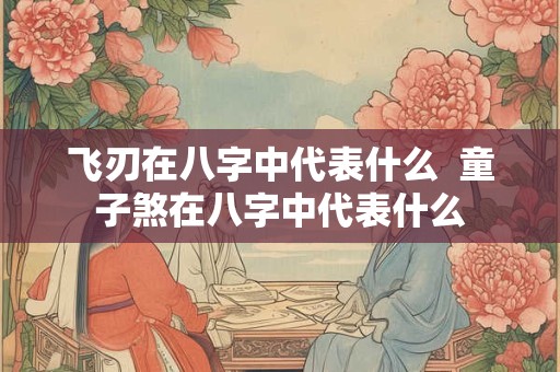飞刃在八字中代表什么  童子煞在八字中代表什么