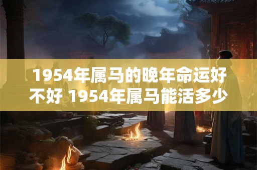 1954年属马的晚年命运好不好 1954年属马能活多少岁
