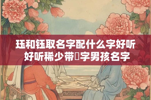 珏和钰取名字配什么字好听 好听稀少带玥字男孩名字