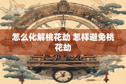 怎么化解桃花劫 怎样避免桃花劫 怎么化解桃花劫 怎样避免桃花劫