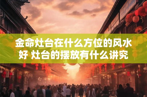 金命灶台在什么方位的风水好 灶台的摆放有什么讲究