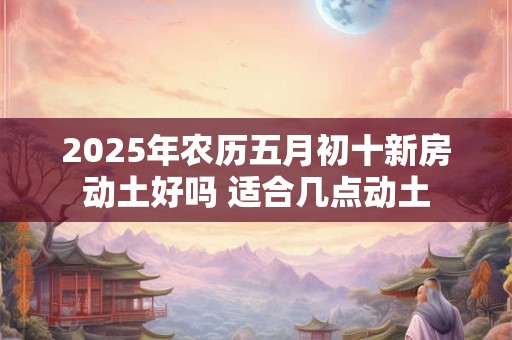 2025年农历五月初十新房动土好吗 适合几点动土