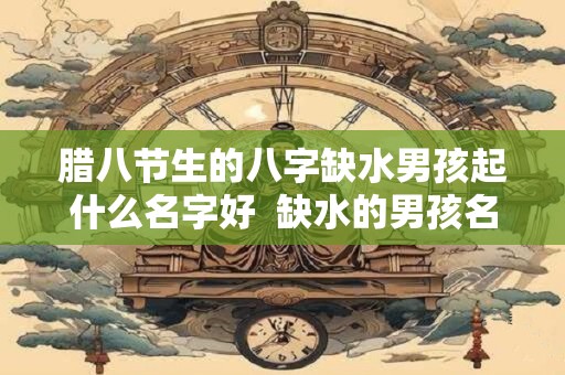 腊八节生的八字缺水男孩起什么名字好  缺水的男孩名字大全