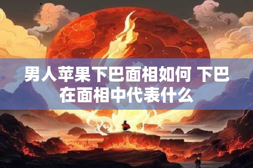 男人苹果下巴面相如何 下巴在面相中代表什么