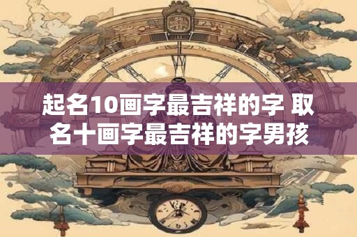 起名10画字最吉祥的字 取名十画字最吉祥的字男孩