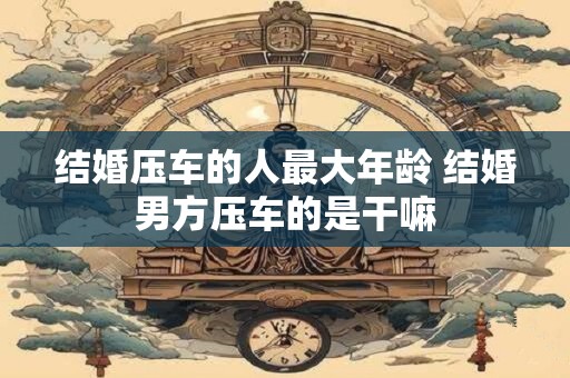 结婚压车的人最大年龄 结婚男方压车的是干嘛