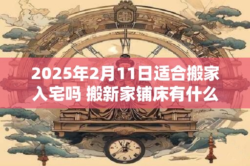 2025年2月11日适合搬家入宅吗 搬新家铺床有什么讲究