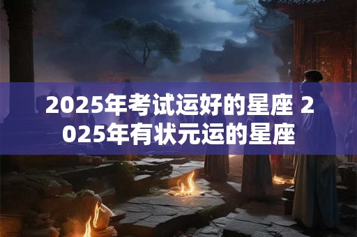 2025年考试运好的星座 2025年有状元运的星座