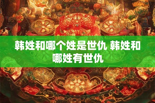 韩姓和哪个姓是世仇 韩姓和哪姓有世仇