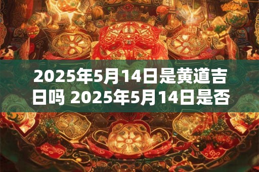 2025年5月14日是黄道吉日吗 2025年5月14日是否属于黄道吉日