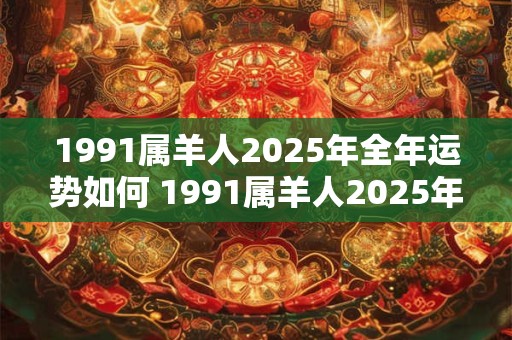 1991属羊人2025年全年运势如何 1991属羊人2025年运势如何