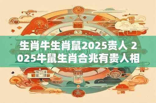 生肖牛生肖鼠2025贵人 2025牛鼠生肖合兆有贵人相助