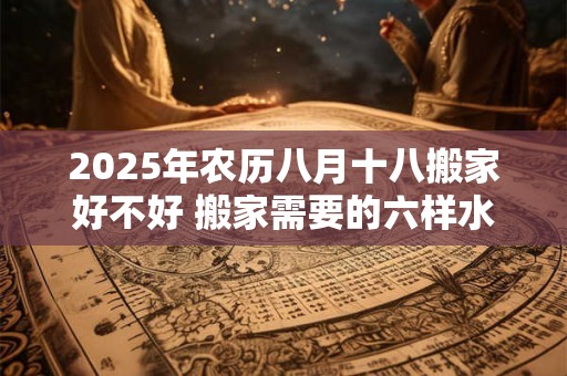 2025年农历八月十八搬家好不好 搬家需要的六样水果 2025年农历八月十八搬家好不好 搬家需要的六样水果