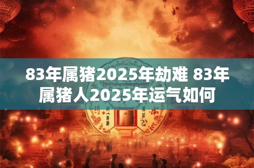 83年属猪2025年劫难 83年属猪人2025年运气如何