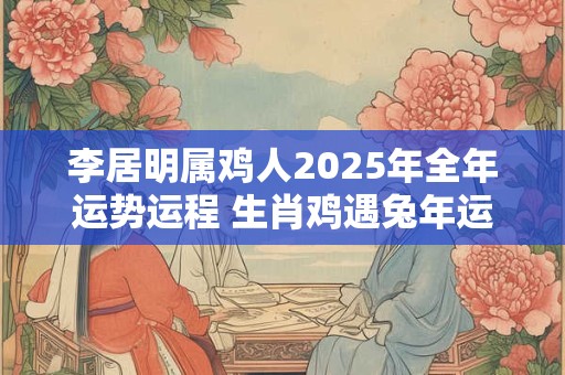 李居明属鸡人2025年全年运势运程 生肖鸡遇兔年运势如何 李居明属鸡人2025年全年运势运程 生肖鸡遇兔年运势如何