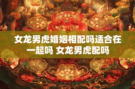 女龙男虎婚姻相配吗适合在一起吗 女龙男虎配吗