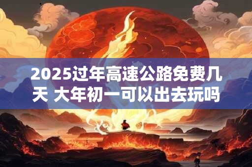 2025过年高速公路免费几天 大年初一可以出去玩吗
