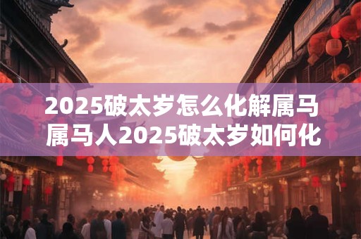 2025破太岁怎么化解属马 属马人2025破太岁如何化解