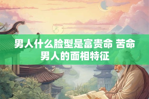 男人什么脸型是富贵命 苦命男人的面相特征