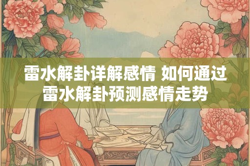 雷水解卦详解感情 如何通过雷水解卦预测感情走势