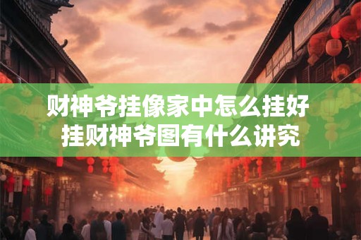 财神爷挂像家中怎么挂好 挂财神爷图有什么讲究 财神爷挂像家中怎么挂好 挂财神爷图有什么讲究