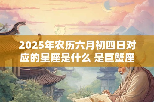 2025年农历六月初四日对应的星座是什么 是巨蟹座吗