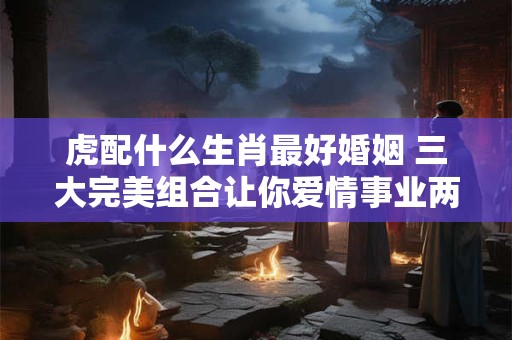 虎配什么生肖最好婚姻 三大完美组合让你爱情事业两不误