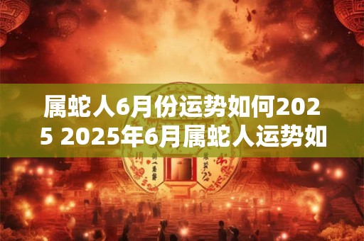 属蛇人6月份运势如何2025 2025年6月属蛇人运势如何