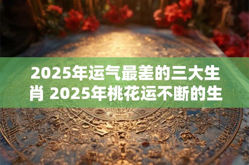 2026年运气最差的三大生肖 2026年桃花运不断的生肖女 2026年运气最差的三大生肖 2026年桃花运不断的生肖女