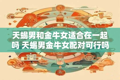 天蝎男和金牛女适合在一起吗 天蝎男金牛女配对可行吗