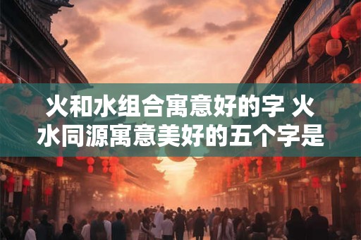 火和水组合寓意好的字 火水同源寓意美好的五个字是什么