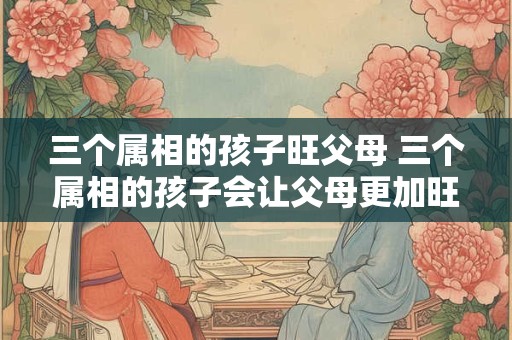 三个属相的孩子旺父母 三个属相的孩子会让父母更加旺盛吗
