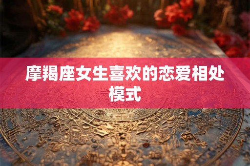 摩羯座女生喜欢的恋爱相处模式