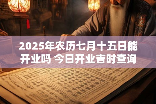 2025年农历七月十五日能开业吗 今日开业吉时查询