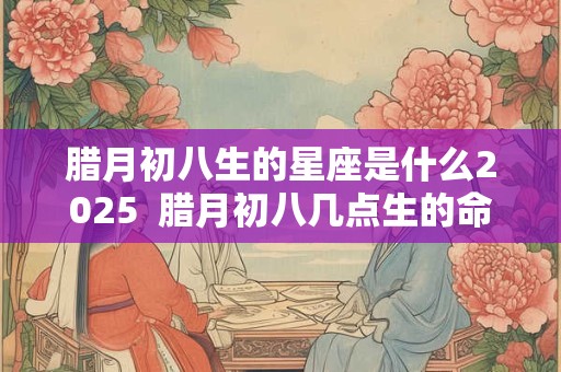 腊月初八生的星座是什么2025  腊月初八几点生的命好