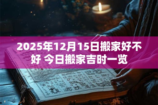2025年12月15日搬家好不好 今日搬家吉时一览
