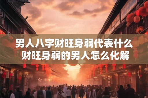 男人八字财旺身弱代表什么 财旺身弱的男人怎么化解 男人八字财旺身弱代表什么 财旺身弱的男人怎么化解