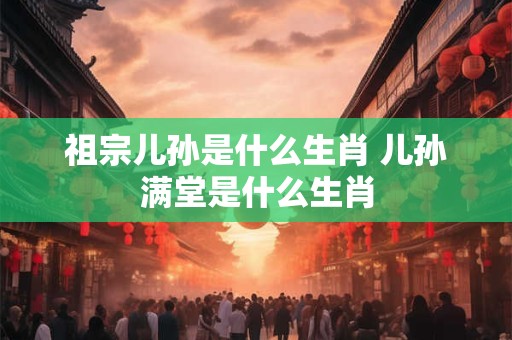 祖宗儿孙是什么生肖 儿孙满堂是什么生肖