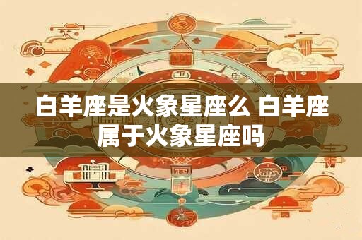 白羊座是火象星座么 白羊座属于火象星座吗